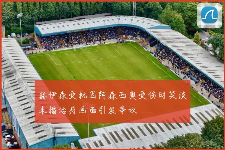 赫伊森受批因阿森西奥受伤时笑谈未播治疗画面引发争议