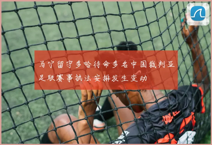 马宁留守多哈待命多名中国裁判亚足联赛事执法安排发生变动