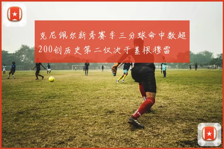克尼佩尔新秀赛季三分球命中数超200创历史第二仅次于基根穆雷