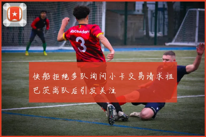 快船拒绝多队询问小卡交易请求祖巴茨离队后引发关注