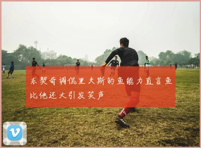 东契奇调侃里夫斯钓鱼能力直言鱼比他还大引发笑声