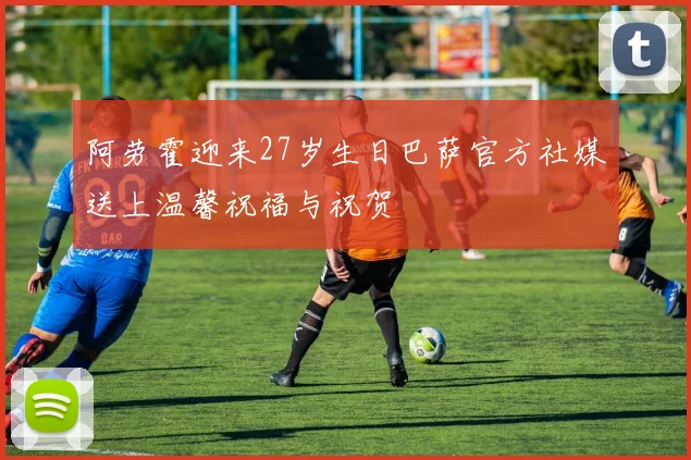 阿劳霍迎来27岁生日巴萨官方社媒送上温馨祝福与祝贺
